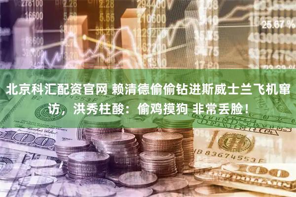 北京科汇配资官网 赖清德偷偷钻进斯威士兰飞机窜访，洪秀柱酸：偷鸡摸狗 非常丢脸！